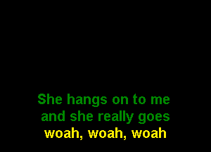 She hangs on to me
and she really goes
woah, woah, woah