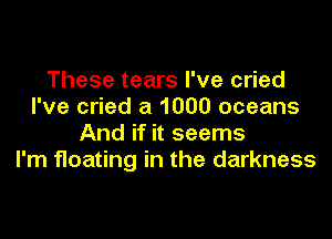 These tears I've cried
I've cried a 1000 oceans

And if it seems
I'm floating in the darkness