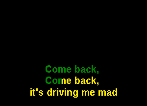 Come back,
Come back,

it's driving me mad