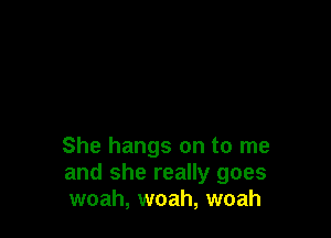 She hangs on to me
and she really goes
woah, woah, woah