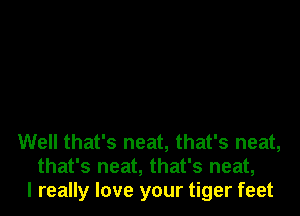 Well that's neat, that's neat,
that's neat, that's neat,
I really love your tiger feet