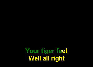 Your tiger feet
Well all right