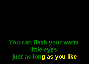 You can flash your warm
little eyes
just as long as you like