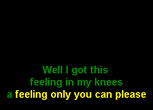 Well I got this
feeling in my knees
a feeling only you can please