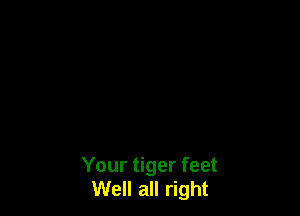 Your tiger feet
Well all right