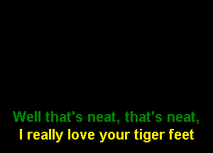 Well that's neat, that's neat,
I really love your tiger feet