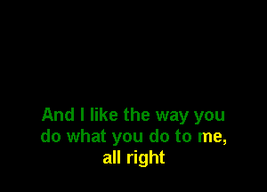 And I like the way you
do what you do to me,
all right