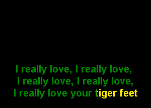 I really love, I really love,
I really love, I really love,
I really love your tiger feet