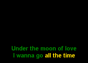 Under the moon of love
I wanna go all the time