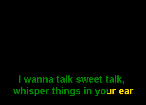 I wanna talk sweet talk,
whisper things in your ear