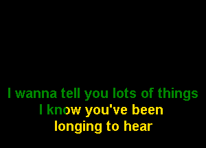 I wanna tell you lots of things
I know you've been
longing to hear