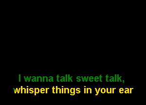 I wanna talk sweet talk,
whisper things in your ear