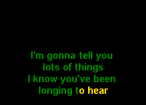 I'm gonna tell you
lots of things
I know you've been
longing to hear