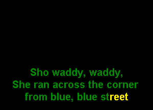 Sho waddy, waddy,
She ran across the corner
from blue, blue street