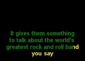It gives them something
to talk about the world's
greatest rock and roll band
you say