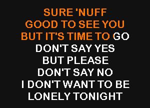 SURE 'NUFF
GOOD TO SEE YOU
BUT IT'S TIMETO GO
DON'T SAY YES
BUT PLEASE
DON'T SAY NO
I DON'T WANT TO BE
LONELY TONIGHT