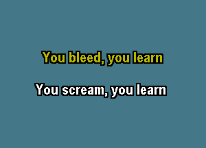 You bleed, you learn

You scream, you learn