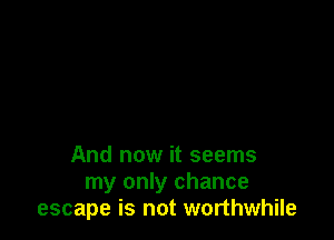 And now it seems
my only chance
escape is not worthwhile