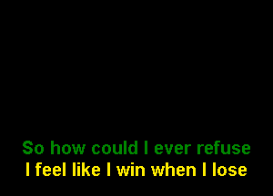 So how could I ever refuse
I feel like I win when I lose