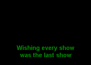 Wishing every show
was the last show