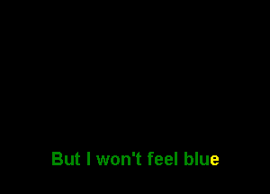 But I won't feel blue