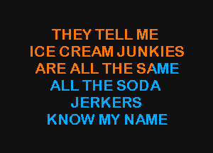 THEY TELL ME
ICE CREAM JUNKIES
ARE ALL THE SAME
ALLTHESODA
JERKERS
KNOW MY NAME