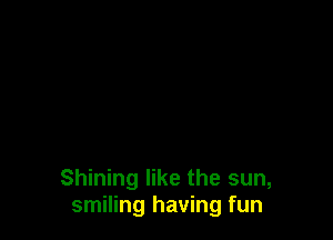 Shining like the sun,
smiling having fun