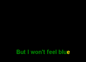 But I won't feel blue