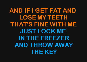 AND IF I GET FAT AND
LOSE MY TEETH
THAT'S FINEWITH ME
JUST LOCK ME
IN THE FREEZER
AND THROW AWAY
THE KEY