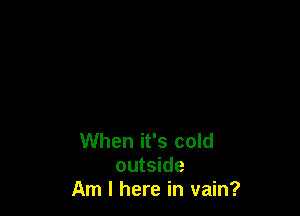 When it's cold
outside
Am I here in vain?