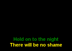 Hold on to the night
There will be no shame