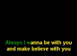 Always I wanna be with you
and make believe with you