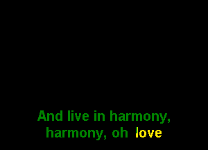 And live in harmony,
harmony, oh love