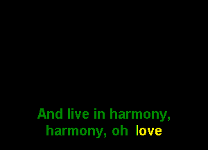 And live in harmony,
harmony, oh love