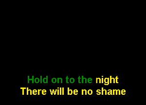 Hold on to the night
There will be no shame