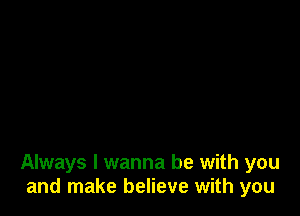 Always I wanna be with you
and make believe with you