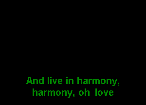 And live in harmony,
harmony, oh love