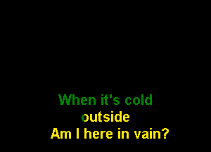 When it's cold
outside
Am I here in vain?