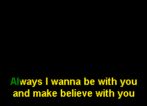 Always I wanna be with you
and make believe with you