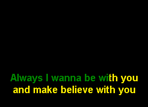 Always I wanna be with you
and make believe with you