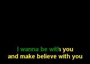 I wanna be with you
and make believe with you