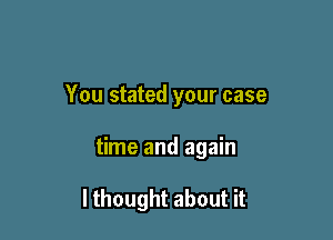 You stated your case

time and again

I thought about it
