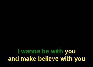 I wanna be with you
and make believe with you