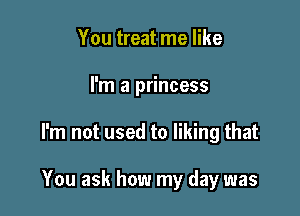 You treat me like
I'm a princess

I'm not used to liking that

You ask how my day was