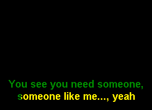 You see you need someone,
someone like me..., yeah