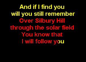 And if I find you
will you still remember
Over Silbury Hill
through the solar field

You know that
I will follow you
