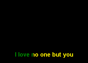 I love no one but you