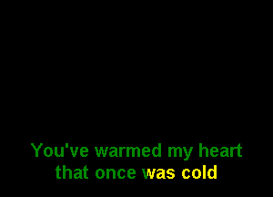 You've warmed my heart
that once was cold