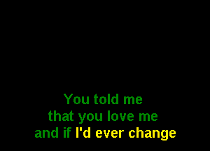 You told me
that you love me
and if I'd ever change