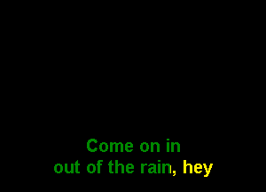 Come on in
out of the rain, hey